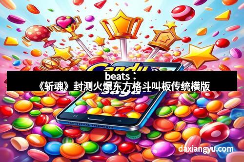 beats:《斩魂》封测火爆东方格斗叫板传统横版